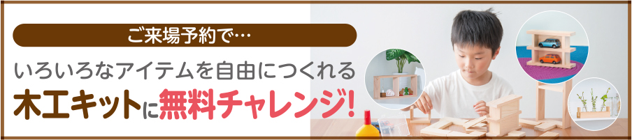 ご来場予約で…いろいろなアイテムを自由につくれる木工キットに無料チャレンジ！